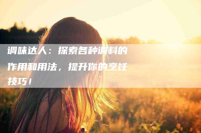 调味达人：探索各种调料的作用和用法，提升你的烹饪技巧！-住家保姆月嫂服务_家政保洁钟点工家政服务_速上门月嫂网首页