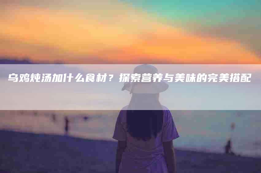 乌鸡炖汤加什么食材？探索营养与美味的完美搭配-住家保姆月嫂服务_家政保洁钟点工家政服务_速上门月嫂网首页
