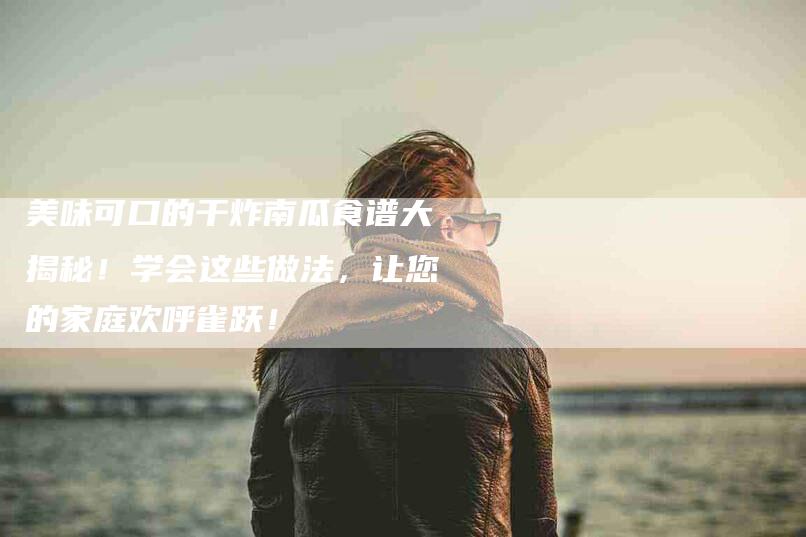 美味可口的干炸南瓜食谱大揭秘！学会这些做法，让您的家庭欢呼雀跃！-住家保姆月嫂服务_家政保洁钟点工家政服务_速上门月嫂网首页