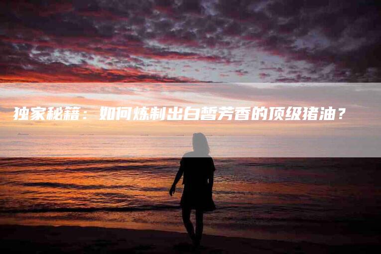 独家秘籍：如何炼制出白皙芳香的顶级猪油？-住家保姆月嫂服务_家政保洁钟点工家政服务_速上门月嫂网首页