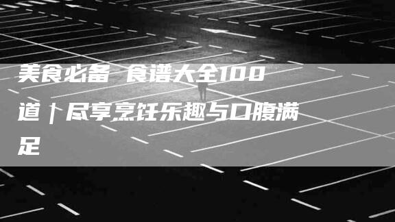 美食必备 食谱大全100道｜尽享烹饪乐趣与口腹满足