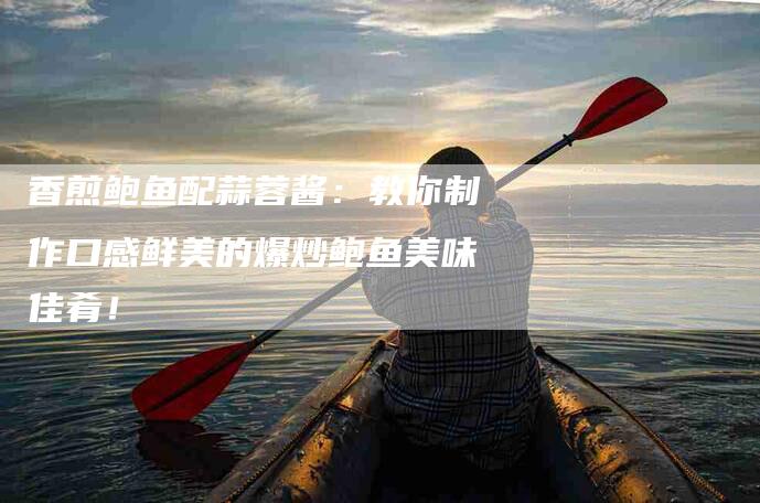 香煎鲍鱼配蒜蓉酱：教你制作口感鲜美的爆炒鲍鱼美味佳肴！