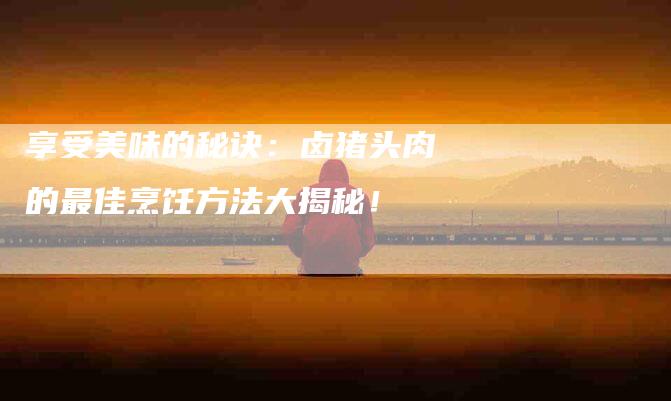 享受美味的秘诀：卤猪头肉的最佳烹饪方法大揭秘！-住家保姆月嫂服务_家政保洁钟点工家政服务_速上门月嫂网首页
