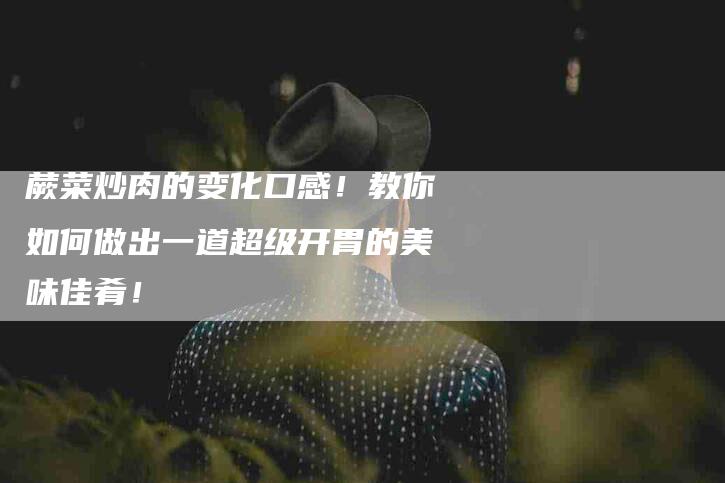 蕨菜炒肉的变化口感！教你如何做出一道超级开胃的美味佳肴！-住家保姆月嫂服务_家政保洁钟点工家政服务_速上门月嫂网首页