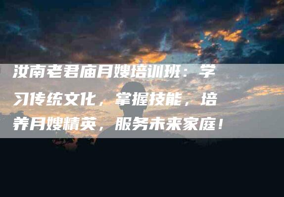 汝南老君庙月嫂培训班：学习传统文化，掌握技能，培养月嫂精英，服务未来家庭！
