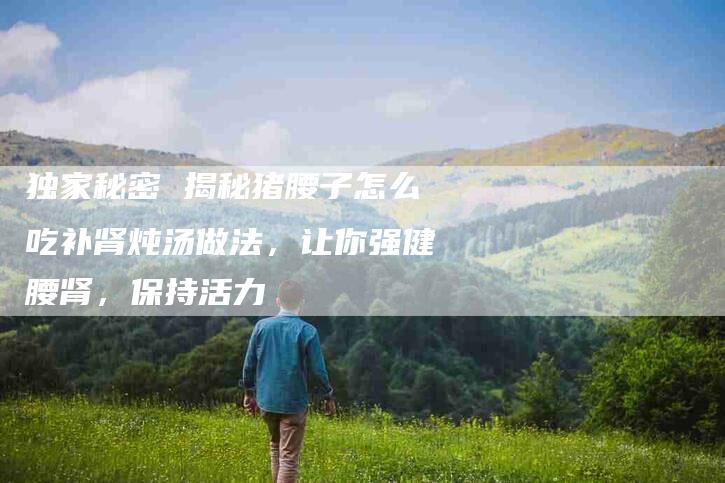 独家秘密 揭秘猪腰子怎么吃补肾炖汤做法，让你强健腰肾，保持活力-住家保姆月嫂服务_家政保洁钟点工家政服务_速上门月嫂网首页