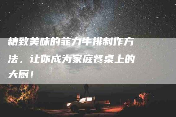 精致美味的菲力牛排制作方法，让你成为家庭餐桌上的大厨！-住家保姆月嫂服务_家政保洁钟点工家政服务_速上门月嫂网首页