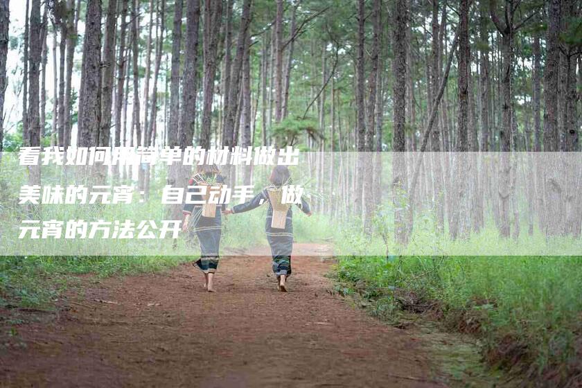 看我如何用简单的材料做出美味的元宵:自己动手,做元宵的方法公开-住家保姆月嫂服务_家政保洁钟点工家政服务_速上门月嫂网首页