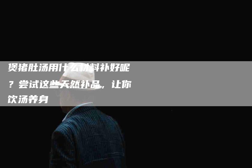 煲猪肚汤用什么材料补好呢？尝试这些天然补品，让你饮汤养身