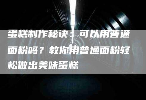 蛋糕制作秘诀：可以用普通面粉吗？教你用普通面粉轻松做出美味蛋糕