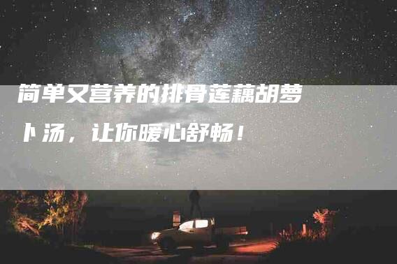 简单又营养的排骨莲藕胡萝卜汤，让你暖心舒畅！-住家保姆月嫂服务_家政保洁钟点工家政服务_速上门月嫂网首页