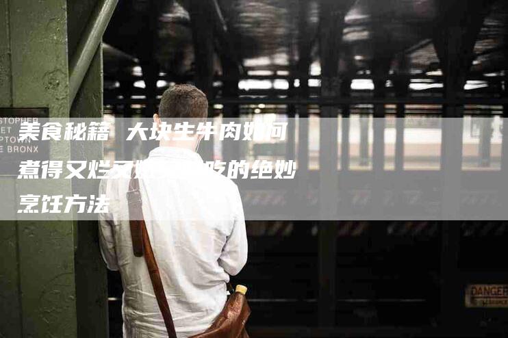 美食秘籍 大块生牛肉如何煮得又烂又嫩又好吃的绝妙烹饪方法-住家保姆月嫂服务_家政保洁钟点工家政服务_速上门月嫂网首页