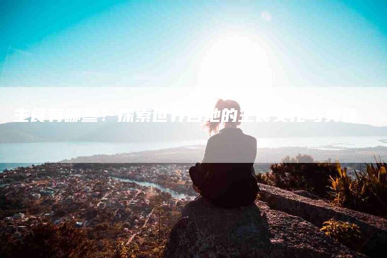 主食有哪些？探索世界各地的主食文化与美食-住家保姆月嫂服务_家政保洁钟点工家政服务_速上门月嫂网首页