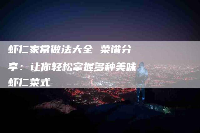 虾仁家常做法大全 菜谱分享：让你轻松掌握多种美味虾仁菜式