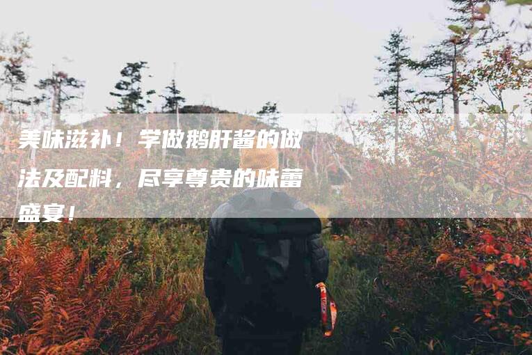 美味滋补！学做鹅肝酱的做法及配料，尽享尊贵的味蕾盛宴！