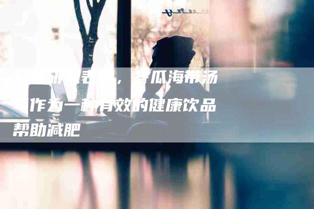 科学研究表明，冬瓜海带汤可作为一种有效的健康饮品帮助减肥-住家保姆月嫂服务_家政保洁钟点工家政服务_速上门月嫂网首页