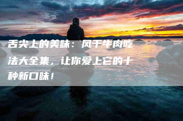 舌尖上的美味：风干牛肉吃法大全集，让你爱上它的十种新口味！-住家保姆月嫂服务_家政保洁钟点工家政服务_速上门月嫂网首页