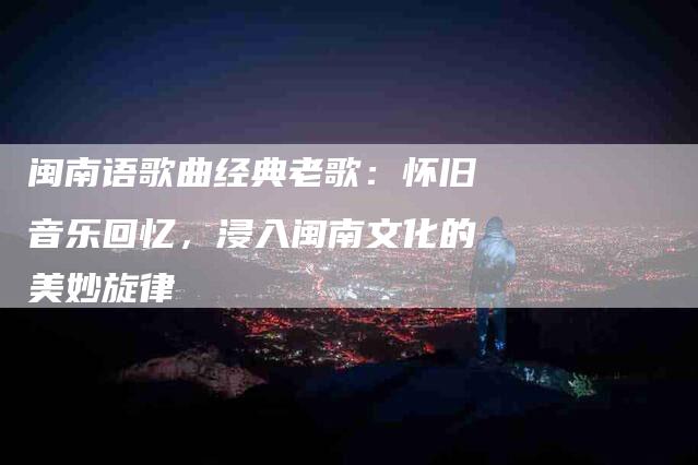 闽南语歌曲经典老歌:怀旧音乐回忆,浸入闽南文化的美妙旋律-住家保姆月嫂服务_家政保洁钟点工家政服务_速上门月嫂网首页