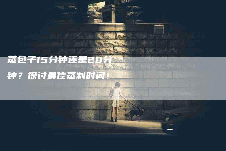蒸包子15分钟还是20分钟？探讨最佳蒸制时间！-住家保姆月嫂服务_家政保洁钟点工家政服务_速上门月嫂网首页