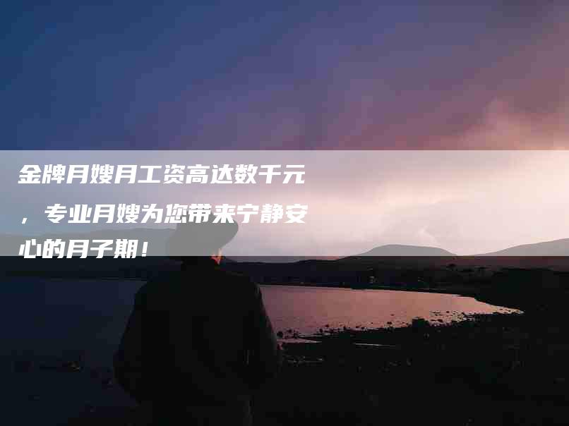 金牌月嫂月工资高达数千元，专业月嫂为您带来宁静安心的月子期！