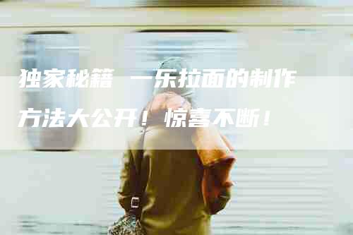 独家秘籍 一乐拉面的制作方法大公开！惊喜不断！-住家保姆月嫂服务_家政保洁钟点工家政服务_速上门月嫂网首页