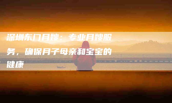 深圳东门月嫂：专业月嫂服务，确保月子母亲和宝宝的健康