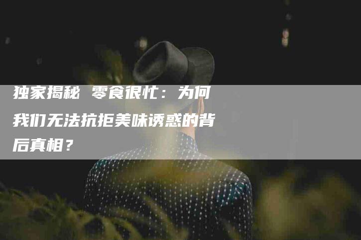 独家揭秘 零食很忙：为何我们无法抗拒美味诱惑的背后真相？