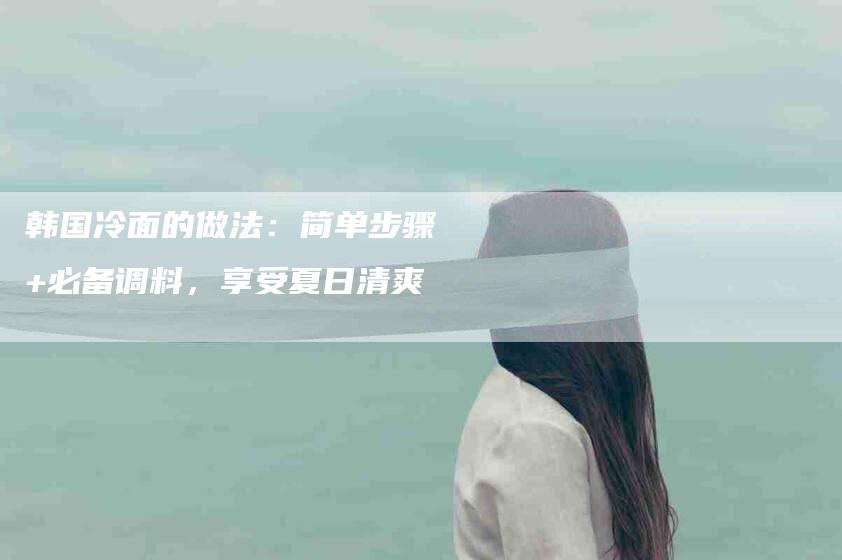 韩国冷面的做法：简单步骤+必备调料，享受夏日清爽-住家保姆月嫂服务_家政保洁钟点工家政服务_速上门月嫂网首页