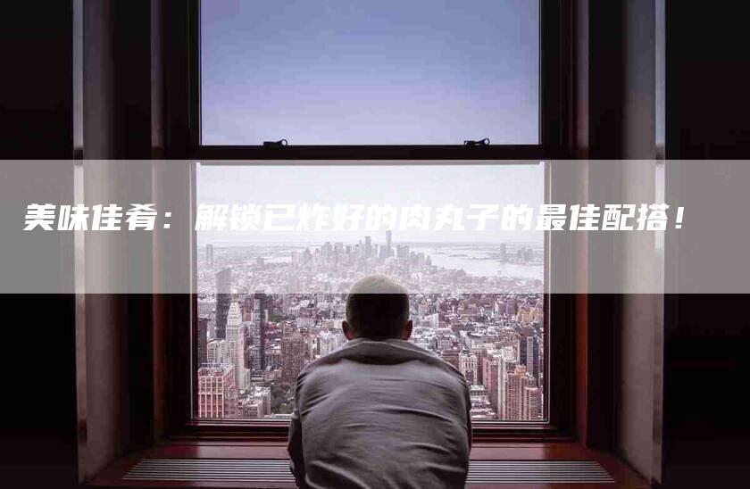 美味佳肴：解锁已炸好的肉丸子的最佳配搭！