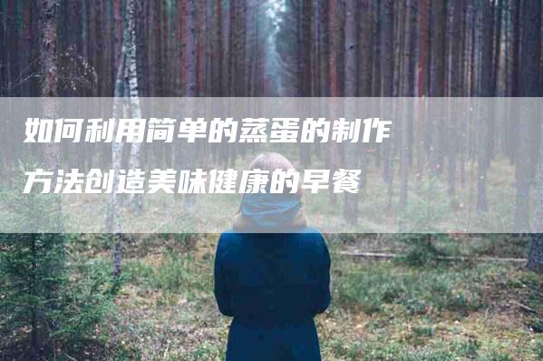 如何利用简单的蒸蛋的制作方法创造美味健康的早餐-住家保姆月嫂服务_家政保洁钟点工家政服务_速上门月嫂网首页