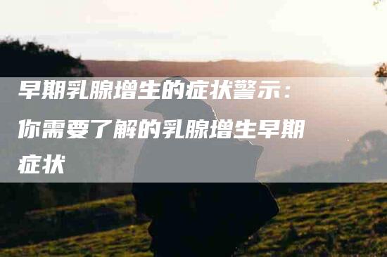 早期乳腺增生的症状警示:你需要了解的乳腺增生早期症状-住家保姆月嫂服务_家政保洁钟点工家政服务_速上门月嫂网首页