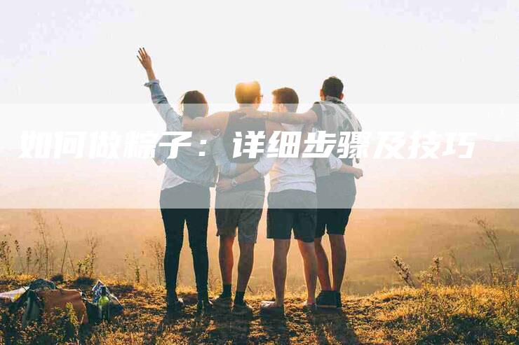 如何做粽子：详细步骤及技巧