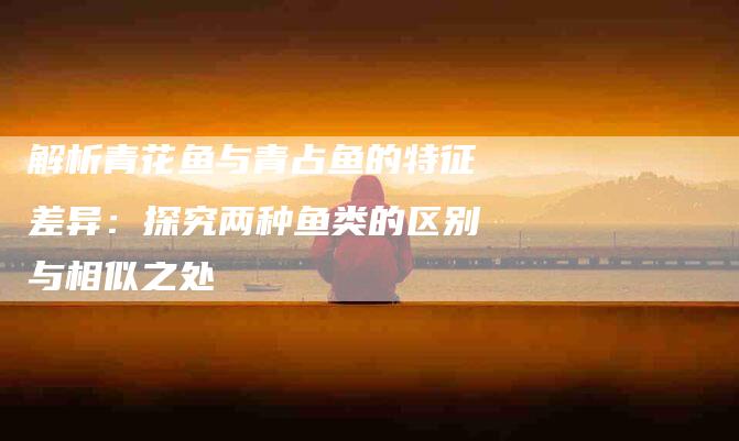 解析青花鱼与青占鱼的特征差异：探究两种鱼类的区别与相似之处-住家保姆月嫂服务_家政保洁钟点工家政服务_速上门月嫂网首页