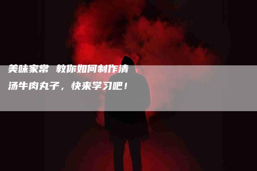 美味家常 教你如何制作清汤牛肉丸子，快来学习吧！-住家保姆月嫂服务_家政保洁钟点工家政服务_速上门月嫂网首页