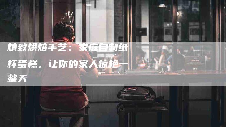 精致烘焙手艺：家庭自制纸杯蛋糕，让你的家人惊艳一整天