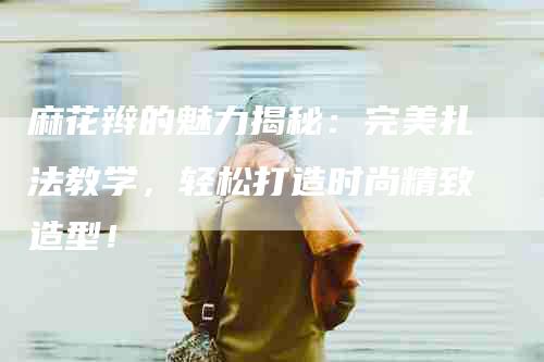 麻花辫的魅力揭秘：完美扎法教学，轻松打造时尚精致造型！-住家保姆月嫂服务_家政保洁钟点工家政服务_速上门月嫂网首页