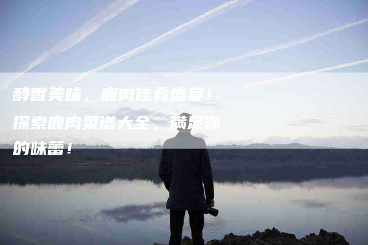 醇香美味，鹿肉佳肴盛宴！探索鹿肉菜谱大全，满足你的味蕾！-住家保姆月嫂服务_家政保洁钟点工家政服务_速上门月嫂网首页