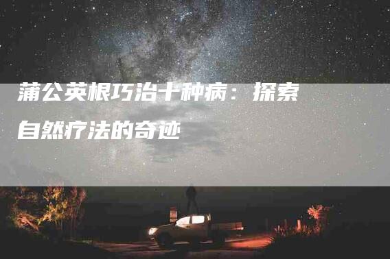 蒲公英根巧治十种病：探索自然疗法的奇迹