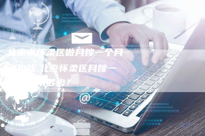 北京市怀柔区做月嫂一个月多少钱,北京怀柔区月嫂一个月费用多少？-住家保姆月嫂服务_家政保洁钟点工家政服务_速上门月嫂网首页