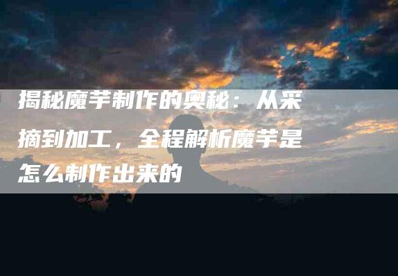 揭秘魔芋制作的奥秘：从采摘到加工，全程解析魔芋是怎么制作出来的-住家保姆月嫂服务_家政保洁钟点工家政服务_速上门月嫂网首页