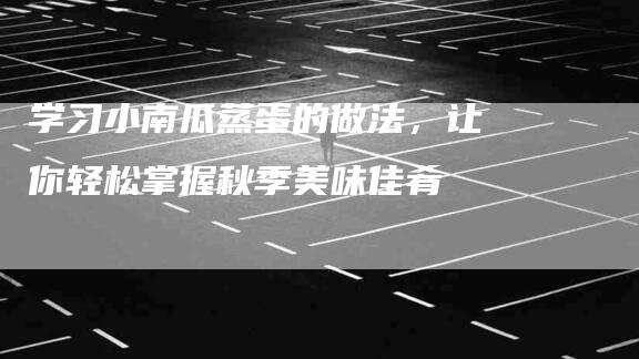 学习小南瓜蒸蛋的做法，让你轻松掌握秋季美味佳肴-住家保姆月嫂服务_家政保洁钟点工家政服务_速上门月嫂网首页