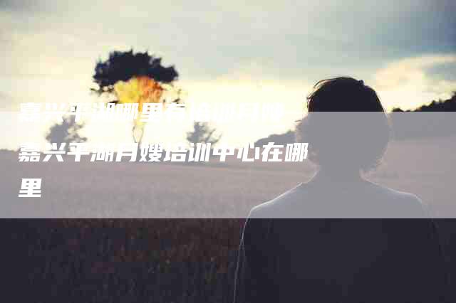嘉兴平湖哪里有培训月嫂 嘉兴平湖月嫂培训中心在哪里-住家保姆月嫂服务_家政保洁钟点工家政服务_速上门月嫂网首页