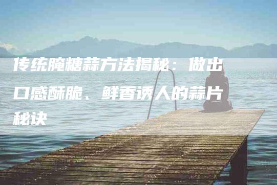 传统腌糖蒜方法揭秘：做出口感酥脆、鲜香诱人的蒜片秘诀