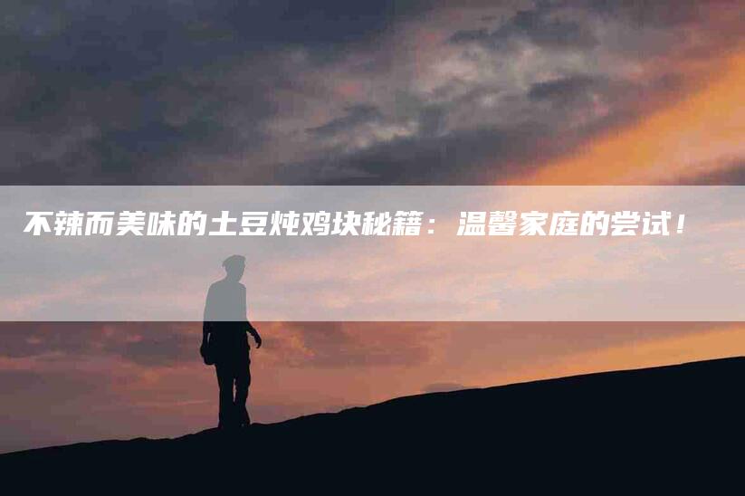 不辣而美味的土豆炖鸡块秘籍：温馨家庭的尝试！-住家保姆月嫂服务_家政保洁钟点工家政服务_速上门月嫂网首页
