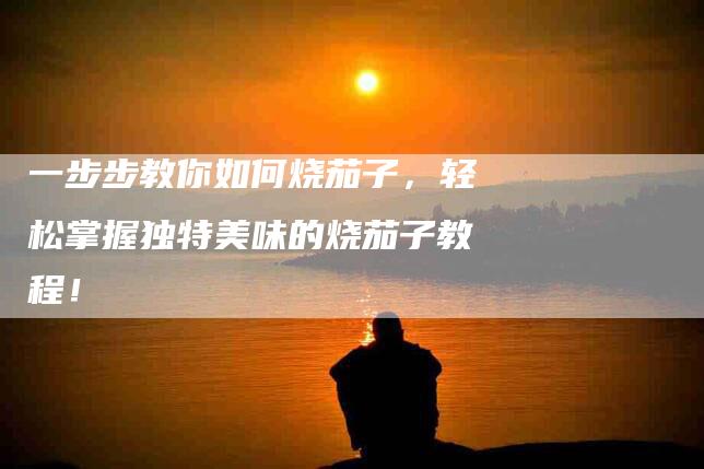 一步步教你如何烧茄子，轻松掌握独特美味的烧茄子教程！