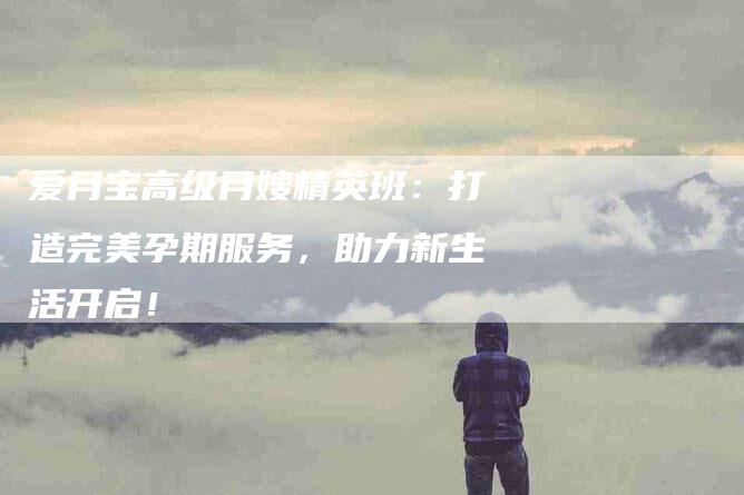 爱月宝高级月嫂精英班：打造完美孕期服务，助力新生活开启！-住家保姆月嫂服务_家政保洁钟点工家政服务_速上门月嫂网首页