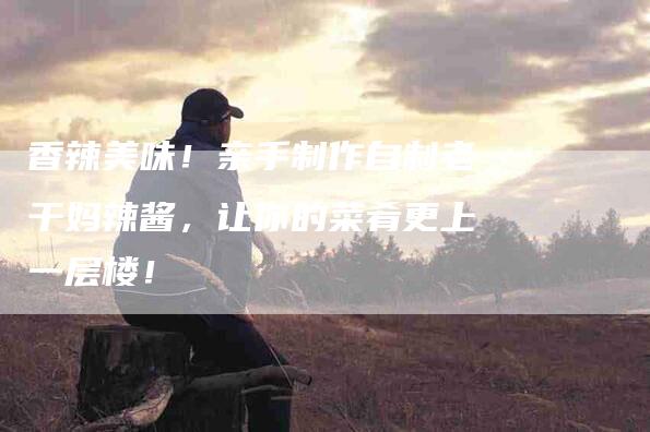香辣美味!亲手制作自制老干妈辣酱,让你的菜肴更上一层楼!-住家保姆月嫂服务_家政保洁钟点工家政服务_速上门月嫂网首页