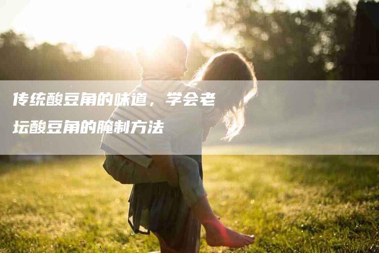 传统酸豆角的味道，学会老坛酸豆角的腌制方法-住家保姆月嫂服务_家政保洁钟点工家政服务_速上门月嫂网首页