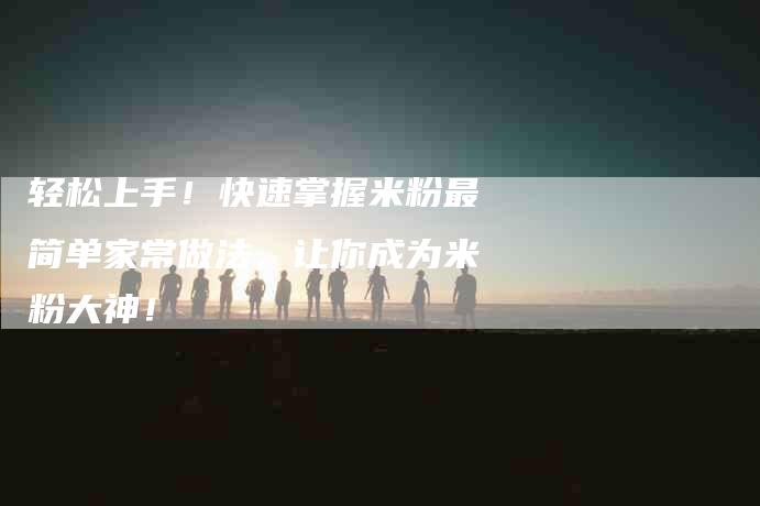 轻松上手！快速掌握米粉最简单家常做法，让你成为米粉大神！-住家保姆月嫂服务_家政保洁钟点工家政服务_速上门月嫂网首页