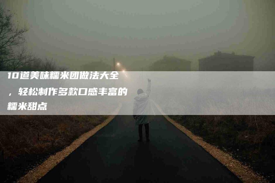 10道美味糯米团做法大全，轻松制作多款口感丰富的糯米甜点-住家保姆月嫂服务_家政保洁钟点工家政服务_速上门月嫂网首页